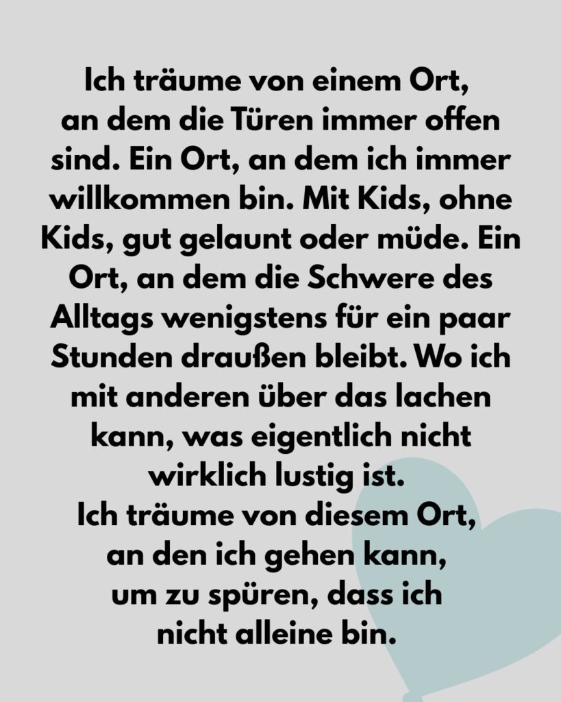Ich träume von einem Ort, an dem die Türen immer offen sind. Ein Ort, an dem ich immer willkommen bin. Mit Kids, ohne Kids, gut gelaunt oder müde. Ein Ort, an dem die Schwere des Alltags wenigstens für ein paar Stunden draußen bleibt. Wo ich mit anderen über das lachen kann, was eigentlich nicht wirklich lustig ist. Ich träume von diesem Ort, an den ich gehen kann, um zu spüren, dass ich nicht alleine bin.